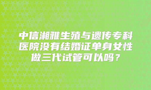 中信湘雅生殖与遗传专科医院没有结婚证单身女性做三代试管可以吗？