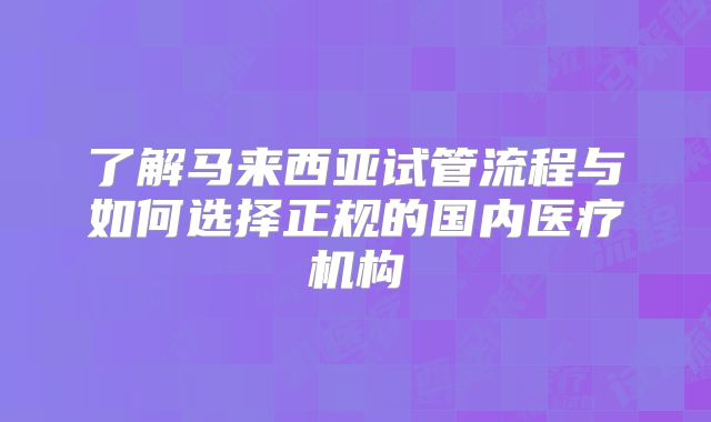 了解马来西亚试管流程与如何选择正规的国内医疗机构