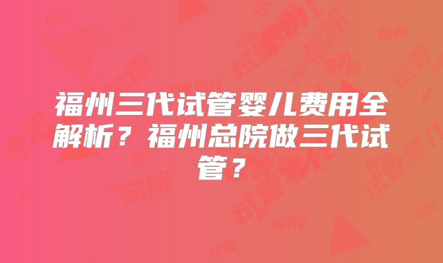 福州三代试管婴儿费用全解析？福州总院做三代试管？