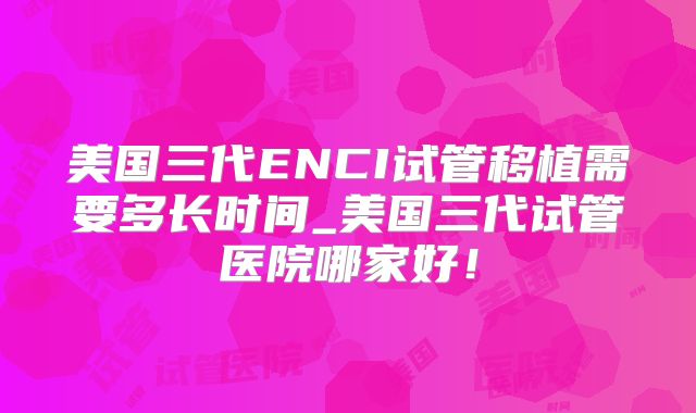 美国三代ENCI试管移植需要多长时间_美国三代试管医院哪家好！