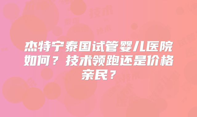 杰特宁泰国试管婴儿医院如何？技术领跑还是价格亲民？