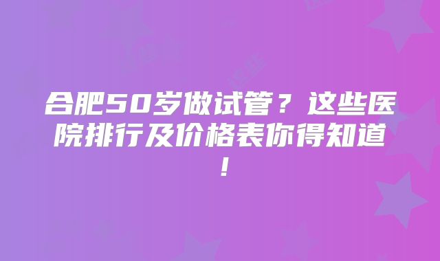 合肥50岁做试管？这些医院排行及价格表你得知道！