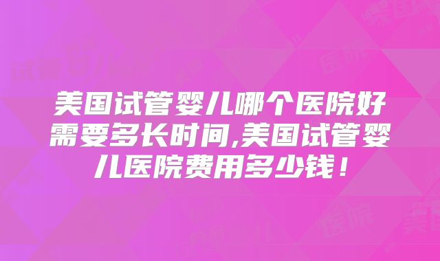 美国试管婴儿哪个医院好需要多长时间,美国试管婴儿医院费用多少钱！