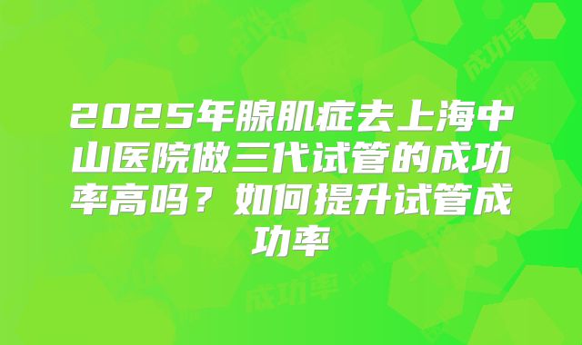 2025年腺肌症去上海中山医院做三代试管的成功率高吗？如何提升试管成功率