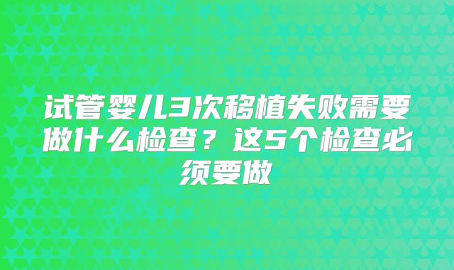 试管婴儿3次移植失败需要做什么检查？这5个检查必须要做