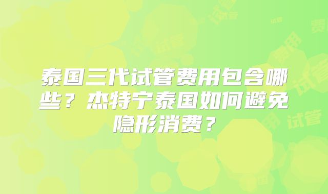 泰国三代试管费用包含哪些？杰特宁泰国如何避免隐形消费？