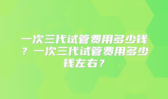 一次三代试管费用多少钱？一次三代试管费用多少钱左右？