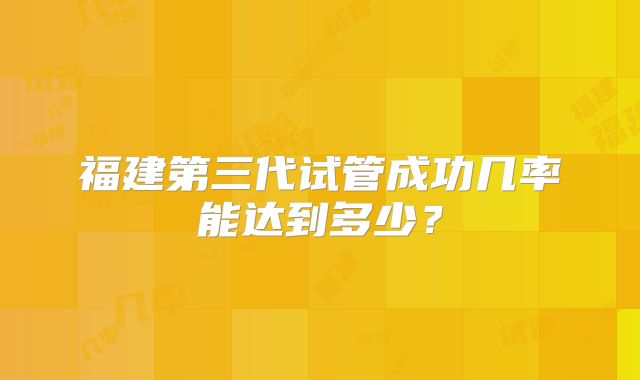 福建第三代试管成功几率能达到多少？