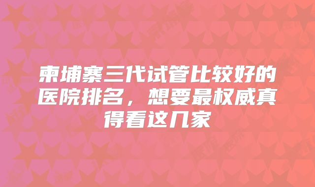 柬埔寨三代试管比较好的医院排名,想要最权威真得看这几家