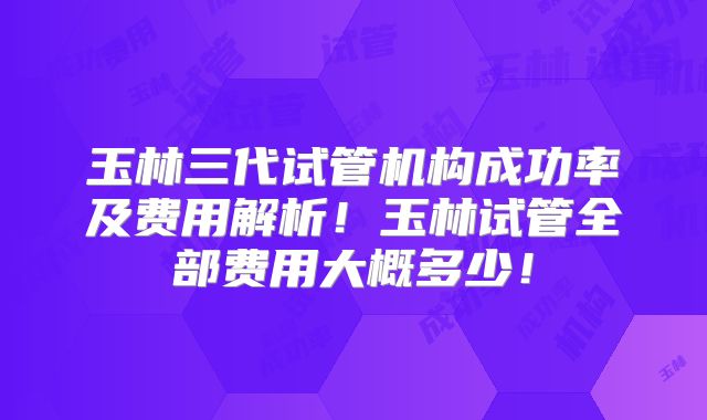 玉林三代试管机构成功率及费用解析！玉林试管全部费用大概多少！