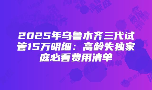 2025年乌鲁木齐三代试管15万明细：高龄失独家庭必看费用清单