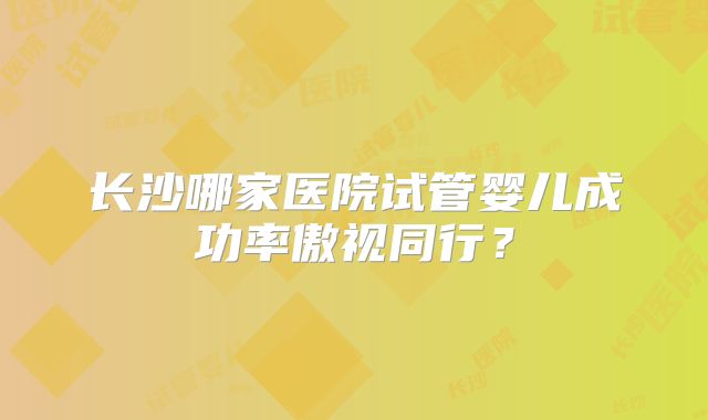 长沙哪家医院试管婴儿成功率傲视同行?