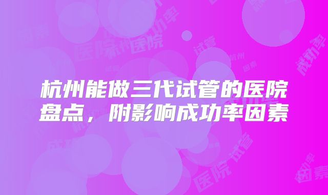 杭州能做三代试管的医院盘点，附影响成功率因素