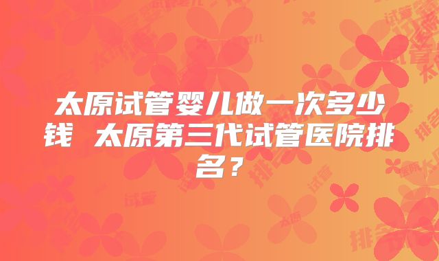 太原试管婴儿做一次多少钱 太原第三代试管医院排名?