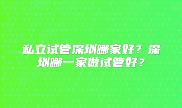 私立试管深圳哪家好？深圳哪一家做试管好？