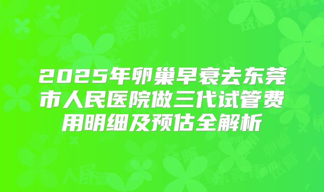 2025年卵巢早衰去东莞市人民医院做三代试管费用明细及预估全解析