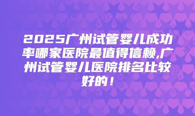 2025广州试管婴儿成功率哪家医院最值得信赖,广州试管婴儿医院排名比较好的!