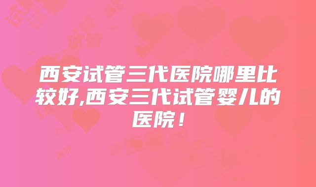 西安试管三代医院哪里比较好,西安三代试管婴儿的医院！