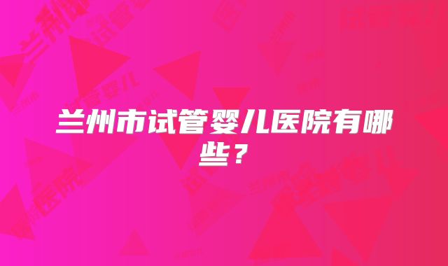 兰州市试管婴儿医院有哪些?