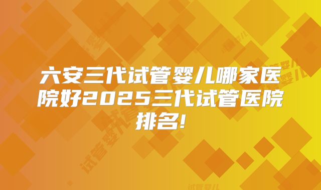 六安三代试管婴儿哪家医院好2025三代试管医院排名!