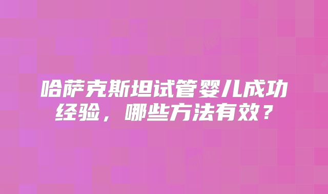 哈萨克斯坦试管婴儿成功经验,哪些方法有效?