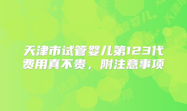 天津市试管婴儿第123代费用真不贵，附注意事项