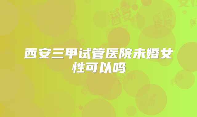西安三甲试管医院未婚女性可以吗