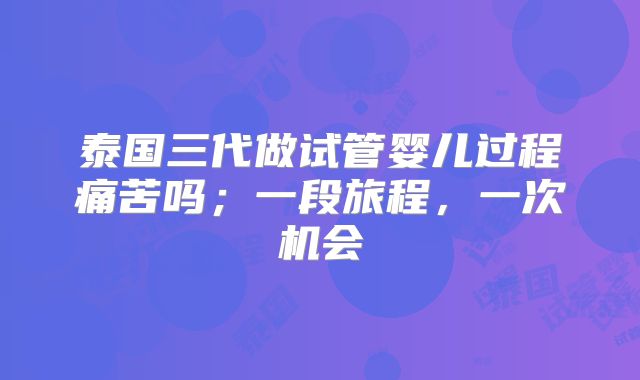 泰国三代做试管婴儿过程痛苦吗；一段旅程，一次机会