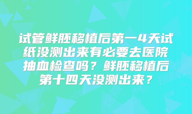 试管鲜胚移植后第一4天试纸没测出来有必要去医院抽血检查吗？鲜胚移植后第十四天没测出来？