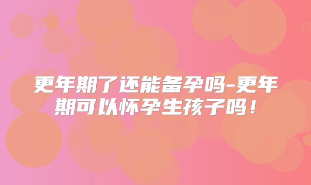 更年期了还能备孕吗-更年期可以怀孕生孩子吗！