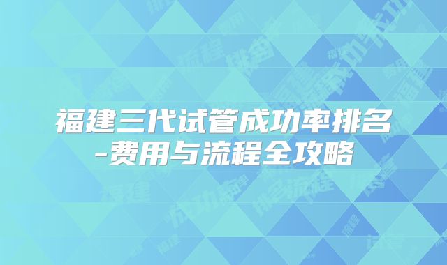 福建三代试管成功率排名-费用与流程全攻略