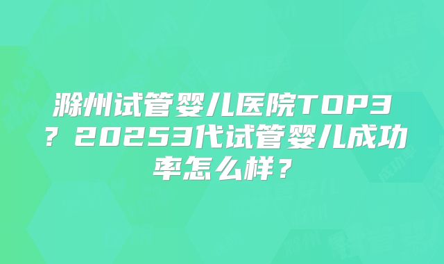 滁州试管婴儿医院TOP3？20253代试管婴儿成功率怎么样？