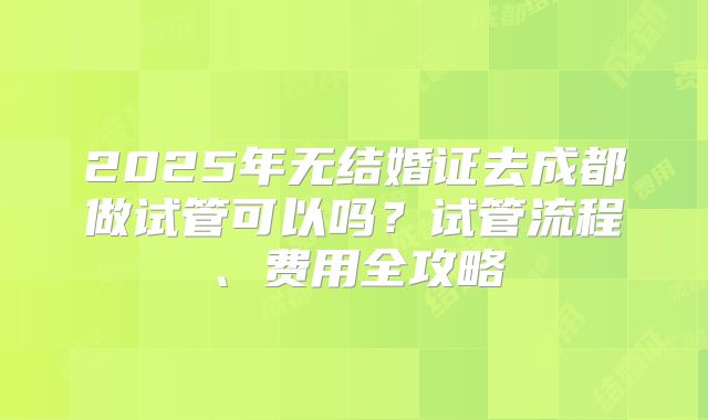 2025年无结婚证去成都做试管可以吗？试管流程、费用全攻略