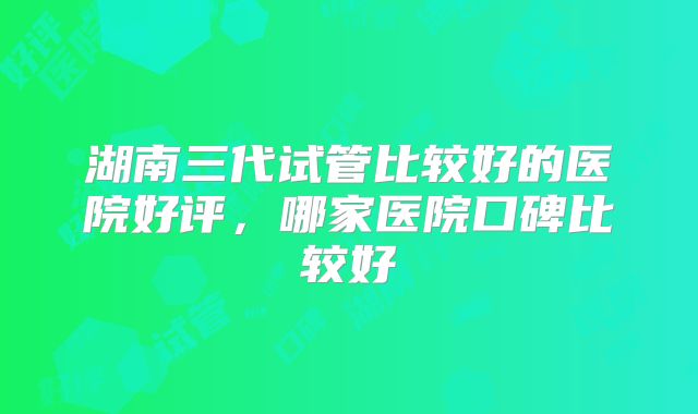 湖南三代试管比较好的医院好评,哪家医院口碑比较好