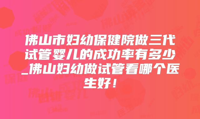 佛山市妇幼保健院做三代试管婴儿的成功率有多少_佛山妇幼做试管看哪个医生好!