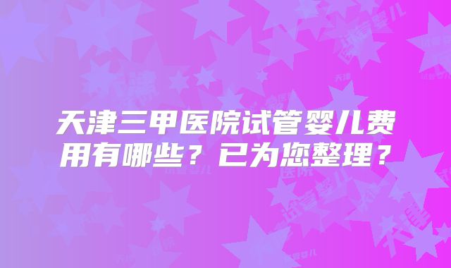 天津三甲医院试管婴儿费用有哪些？已为您整理？
