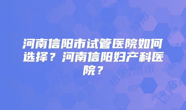 河南信阳市试管医院如何选择？河南信阳妇产科医院？