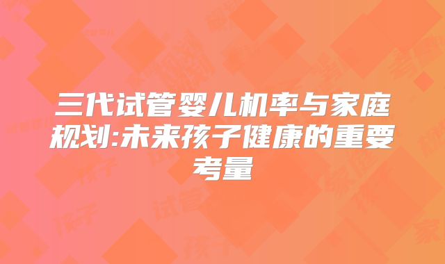 三代试管婴儿机率与家庭规划:未来孩子健康的重要考量