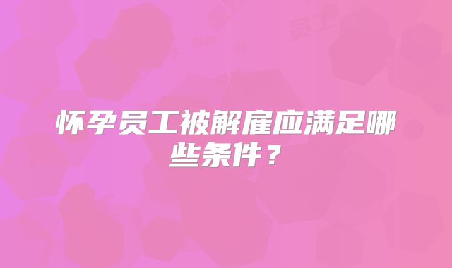 怀孕员工被解雇应满足哪些条件？