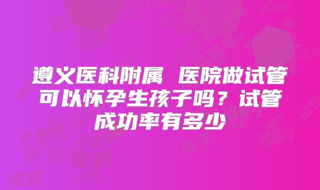 遵义医科附属 医院做试管可以怀孕生孩子吗？试管成功率有多少