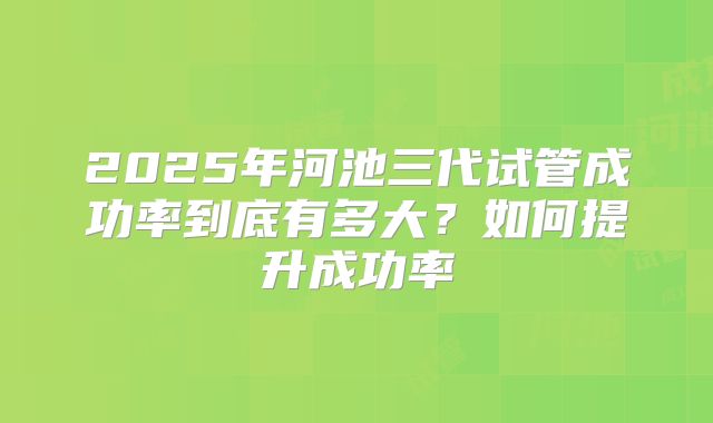 2025年河池三代试管成功率到底有多大?如何提升成功率
