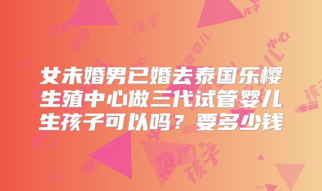 女未婚男已婚去泰国乐樱生殖中心做三代试管婴儿生孩子可以吗？要多少钱