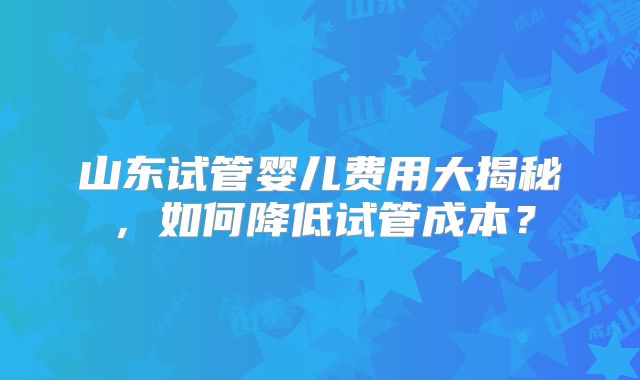 山东试管婴儿费用大揭秘，如何降低试管成本？