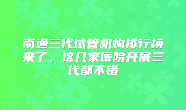 南通三代试管机构排行榜来了，这几家医院开展三代都不错