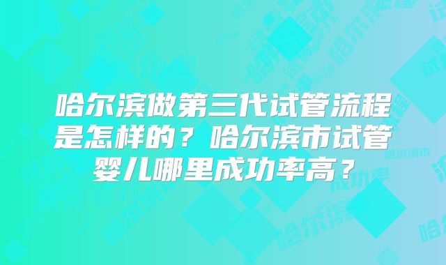 哈尔滨做第三代试管流程是怎样的？哈尔滨市试管婴儿哪里成功率高？