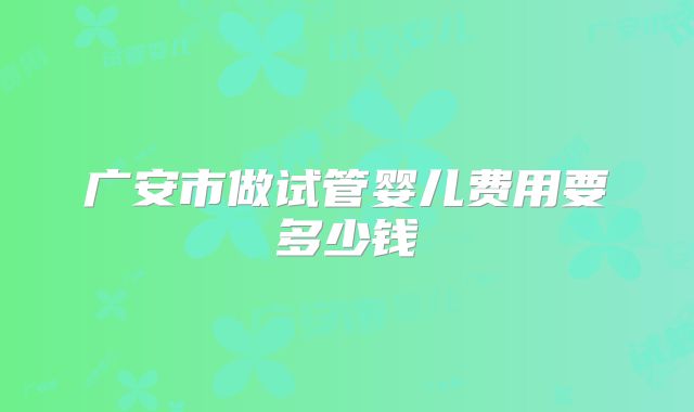 广安市做试管婴儿费用要多少钱