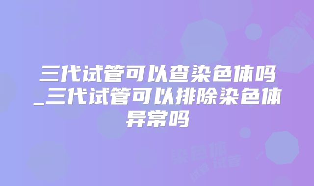 三代试管可以查染色体吗_三代试管可以排除染色体异常吗