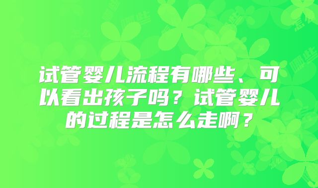 试管婴儿流程有哪些、可以看出孩子吗？试管婴儿的过程是怎么走啊？