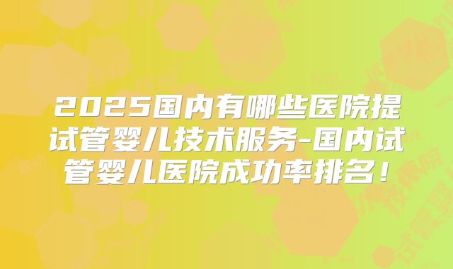 2025国内有哪些医院提试管婴儿技术服务-国内试管婴儿医院成功率排名！