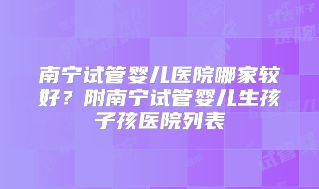 南宁试管婴儿医院哪家较好？附南宁试管婴儿生孩子孩医院列表